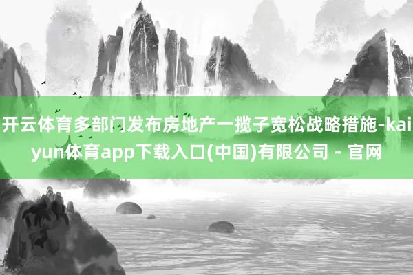 开云体育多部门发布房地产一揽子宽松战略措施-kaiyun体育app下载入口(中国)有限公司 - 官网