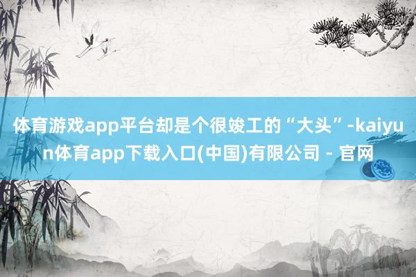 体育游戏app平台却是个很竣工的“大头”-kaiyun体育app下载入口(中国)有限公司 - 官网