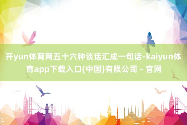 开yun体育网五十六种谈话汇成一句话-kaiyun体育app下载入口(中国)有限公司 - 官网