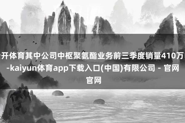 云开体育其中公司中枢聚氨酯业务前三季度销量410万吨-kaiyun体育app下载入口(中国)有限公司 - 官网