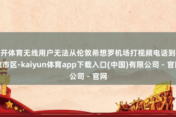云开体育无线用户无法从伦敦希想罗机场打视频电话到伦敦市区-kaiyun体育app下载入口(中国)有限公司 - 官网