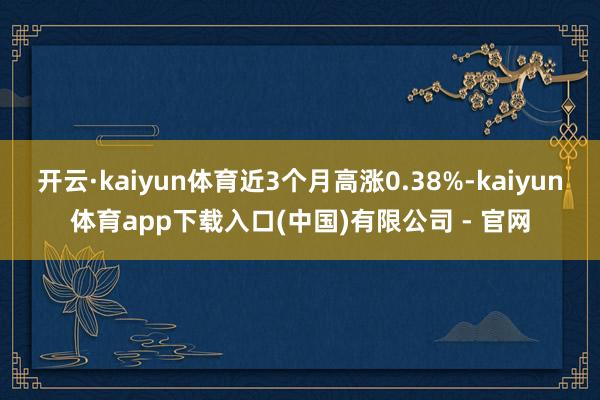 开云·kaiyun体育近3个月高涨0.38%-kaiyun体育app下载入口(中国)有限公司 - 官网