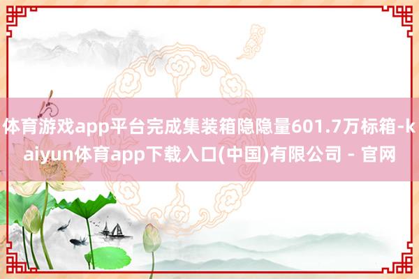 体育游戏app平台完成集装箱隐隐量601.7万标箱-kaiyun体育app下载入口(中国)有限公司 - 官网