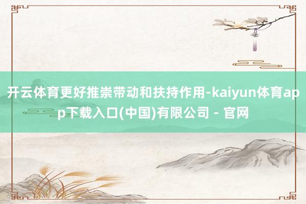 开云体育更好推崇带动和扶持作用-kaiyun体育app下载入口(中国)有限公司 - 官网