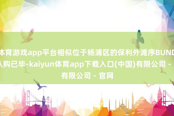 体育游戏app平台相似位于杨浦区的保利外滩序BUND45认购已毕-kaiyun体育app下载入口(中国)有限公司 - 官网