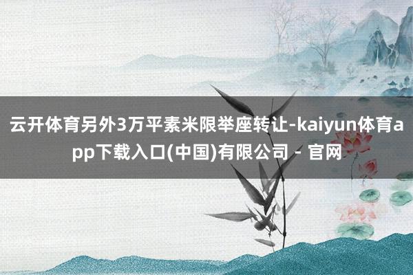 云开体育另外3万平素米限举座转让-kaiyun体育app下载入口(中国)有限公司 - 官网