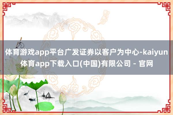 体育游戏app平台广发证券以客户为中心-kaiyun体育app下载入口(中国)有限公司 - 官网