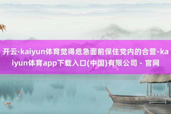开云·kaiyun体育觉得危急面前保住党内的合营-kaiyun体育app下载入口(中国)有限公司 - 官网