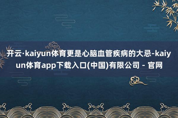 开云·kaiyun体育更是心脑血管疾病的大忌-kaiyun体育app下载入口(中国)有限公司 - 官网