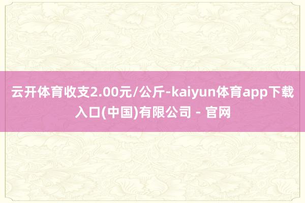 云开体育收支2.00元/公斤-kaiyun体育app下载入口(中国)有限公司 - 官网