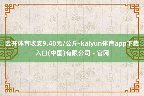 云开体育收支9.40元/公斤-kaiyun体育app下载入口(中国)有限公司 - 官网