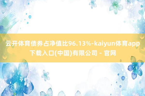 云开体育债券占净值比96.13%-kaiyun体育app下载入口(中国)有限公司 - 官网