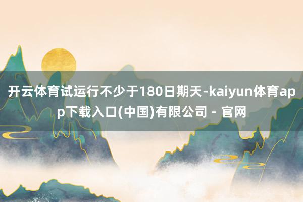开云体育试运行不少于180日期天-kaiyun体育app下载入口(中国)有限公司 - 官网