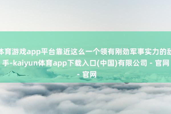 体育游戏app平台靠近这么一个领有刚劲军事实力的敌手-kaiyun体育app下载入口(中国)有限公司 - 官网