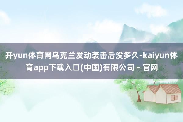 开yun体育网乌克兰发动袭击后没多久-kaiyun体育app下载入口(中国)有限公司 - 官网