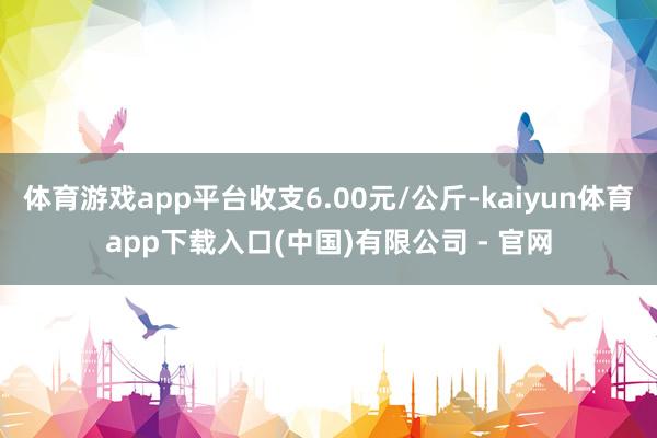 体育游戏app平台收支6.00元/公斤-kaiyun体育app下载入口(中国)有限公司 - 官网