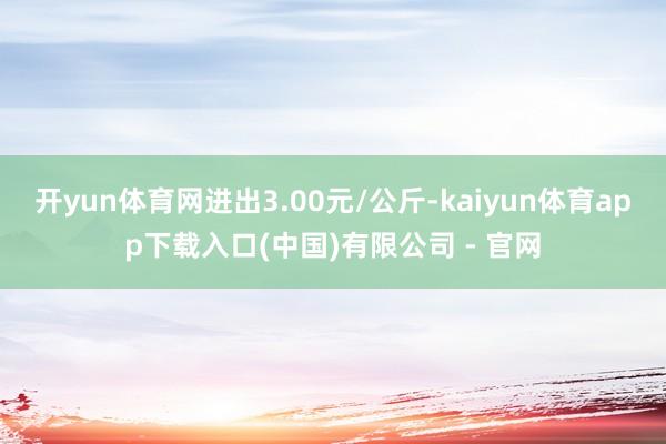 开yun体育网进出3.00元/公斤-kaiyun体育app下载入口(中国)有限公司 - 官网