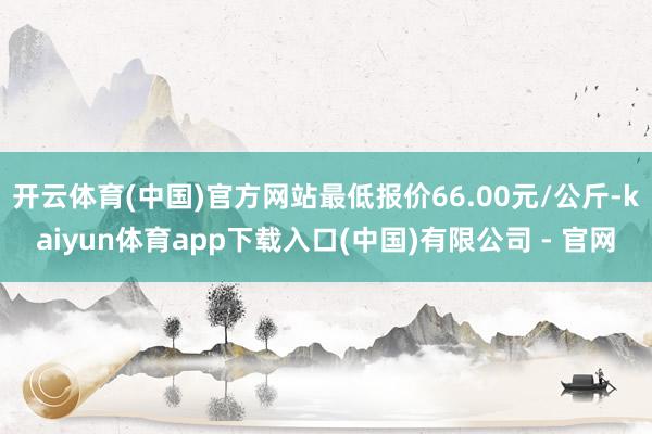 开云体育(中国)官方网站最低报价66.00元/公斤-kaiyun体育app下载入口(中国)有限公司 - 官网