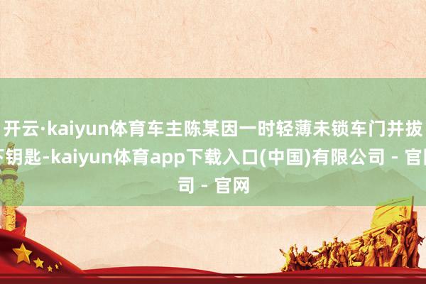 开云·kaiyun体育车主陈某因一时轻薄未锁车门并拔下钥匙-kaiyun体育app下载入口(中国)有限公司 - 官网