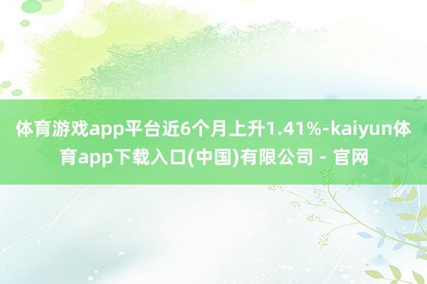体育游戏app平台近6个月上升1.41%-kaiyun体育app下载入口(中国)有限公司 - 官网