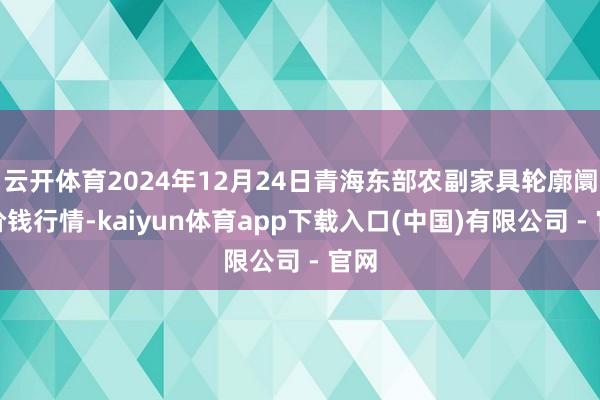云开体育2024年12月24日青海东部农副家具轮廓阛阓价钱行情-kaiyun体育app下载入口(中国)有限公司 - 官网