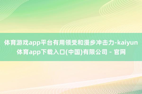 体育游戏app平台有用领受和漫步冲击力-kaiyun体育app下载入口(中国)有限公司 - 官网