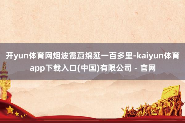 开yun体育网烟波霞蔚绵延一百多里-kaiyun体育app下载入口(中国)有限公司 - 官网