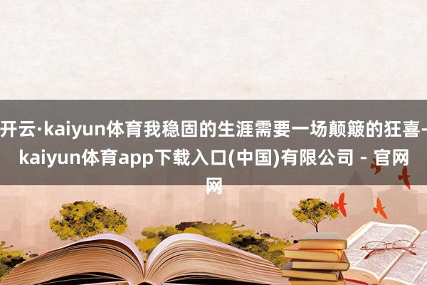 开云·kaiyun体育我稳固的生涯需要一场颠簸的狂喜-kaiyun体育app下载入口(中国)有限公司 - 官网