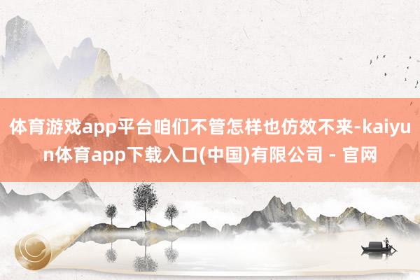 体育游戏app平台咱们不管怎样也仿效不来-kaiyun体育app下载入口(中国)有限公司 - 官网