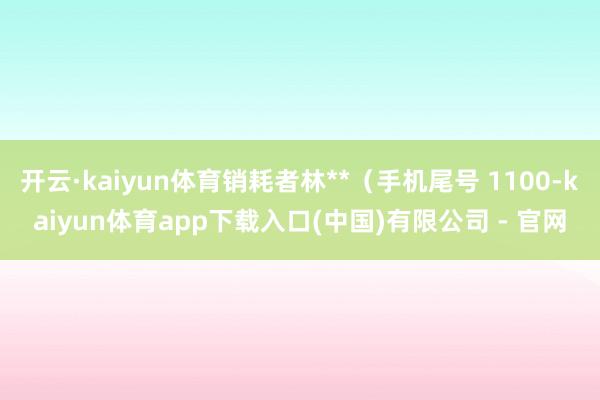 开云·kaiyun体育销耗者林**（手机尾号 1100-kaiyun体育app下载入口(中国)有限公司 - 官网