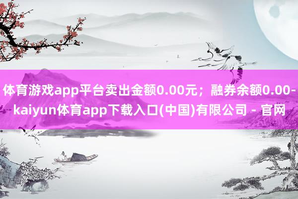 体育游戏app平台卖出金额0.00元;融券余额0.00-kaiyun体育app下载入口(中国)有限公司 - 官网