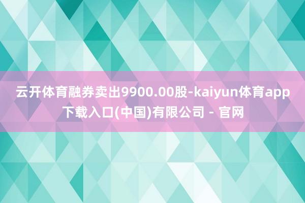 云开体育融券卖出9900.00股-kaiyun体育app下载入口(中国)有限公司 - 官网