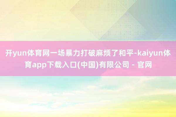 开yun体育网一场暴力打破麻烦了和平-kaiyun体育app下载入口(中国)有限公司 - 官网