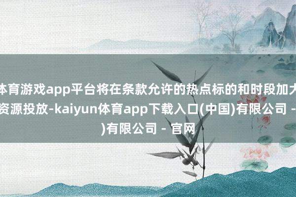 体育游戏app平台将在条款允许的热点标的和时段加大运力资源投放-kaiyun体育app下载入口(中国)有限公司 - 官网