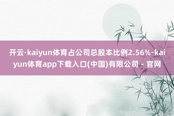 开云·kaiyun体育占公司总股本比例2.56%-kaiyun体育app下载入口(中国)有限公司 - 官网