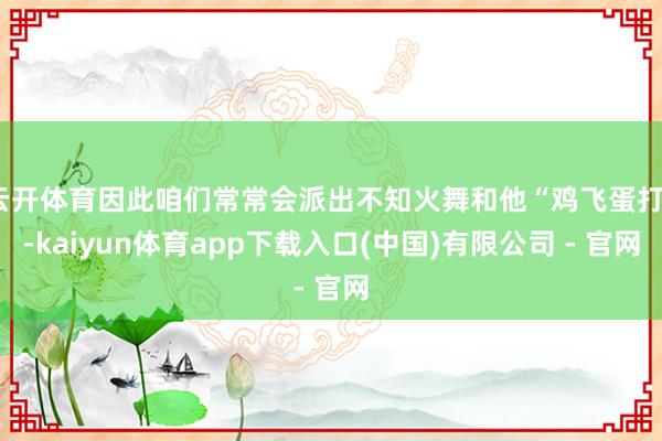 云开体育因此咱们常常会派出不知火舞和他“鸡飞蛋打”-kaiyun体育app下载入口(中国)有限公司 - 官网