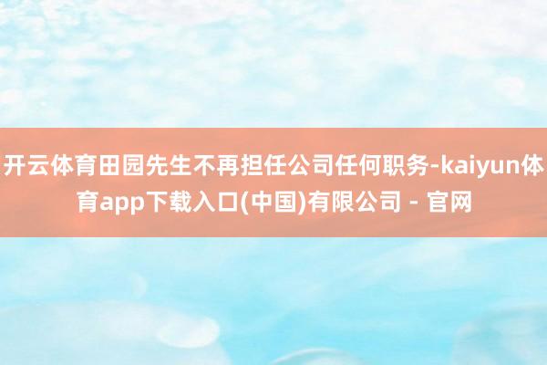 开云体育田园先生不再担任公司任何职务-kaiyun体育app下载入口(中国)有限公司 - 官网