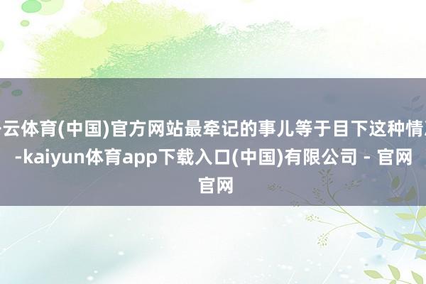 开云体育(中国)官方网站最牵记的事儿等于目下这种情况-kaiyun体育app下载入口(中国)有限公司 - 官网
