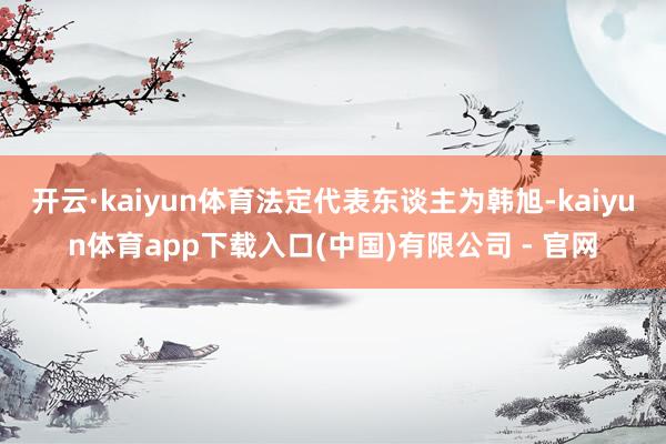 开云·kaiyun体育法定代表东谈主为韩旭-kaiyun体育app下载入口(中国)有限公司 - 官网