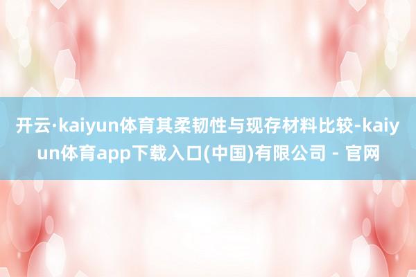 开云·kaiyun体育其柔韧性与现存材料比较-kaiyun体育app下载入口(中国)有限公司 - 官网