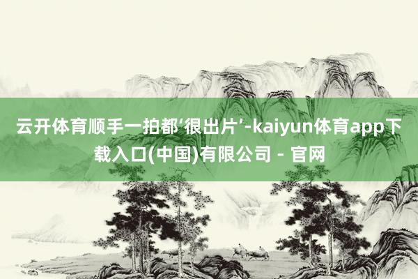 云开体育顺手一拍都‘很出片’-kaiyun体育app下载入口(中国)有限公司 - 官网
