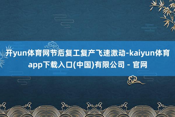 开yun体育网节后复工复产飞速激动-kaiyun体育app下载入口(中国)有限公司 - 官网
