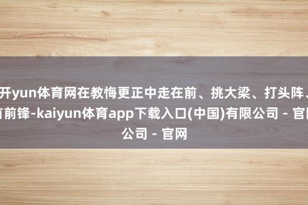 开yun体育网在教悔更正中走在前、挑大梁、打头阵、首前锋-kaiyun体育app下载入口(中国)有限公司 - 官网