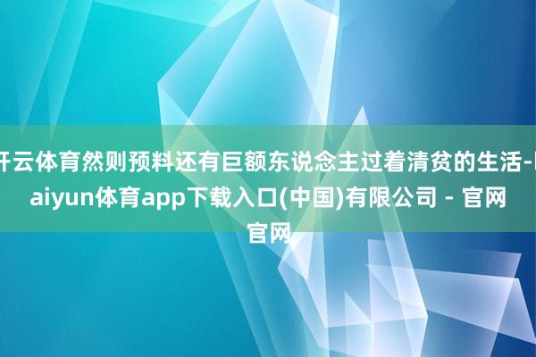 开云体育然则预料还有巨额东说念主过着清贫的生活-kaiyun体育app下载入口(中国)有限公司 - 官网