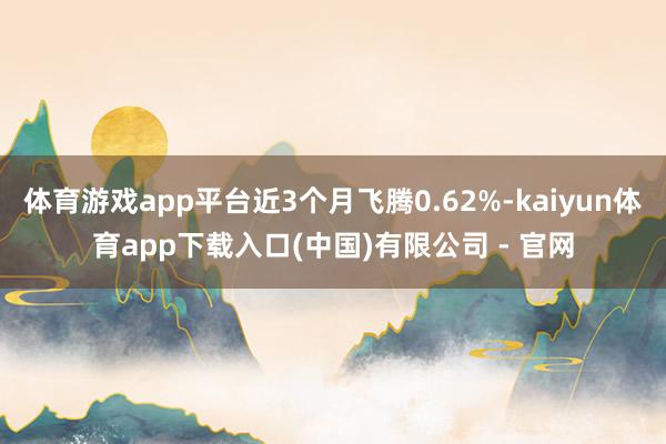体育游戏app平台近3个月飞腾0.62%-kaiyun体育app下载入口(中国)有限公司 - 官网
