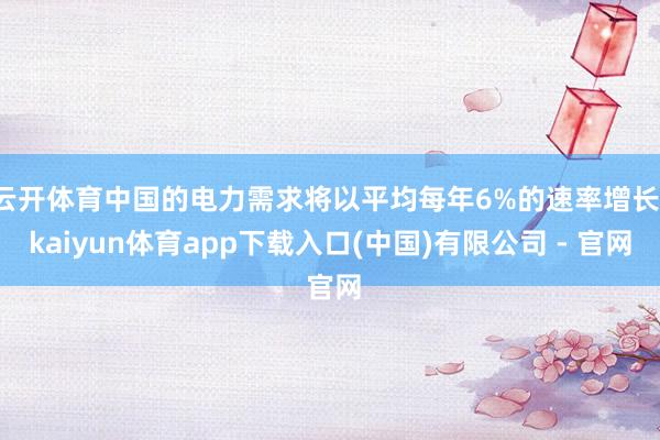 云开体育中国的电力需求将以平均每年6%的速率增长-kaiyun体育app下载入口(中国)有限公司 - 官网
