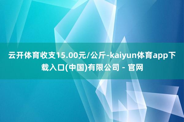 云开体育收支15.00元/公斤-kaiyun体育app下载入口(中国)有限公司 - 官网