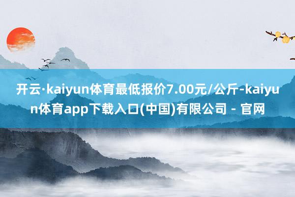 开云·kaiyun体育最低报价7.00元/公斤-kaiyun体育app下载入口(中国)有限公司 - 官网
