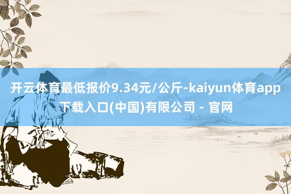 开云体育最低报价9.34元/公斤-kaiyun体育app下载入口(中国)有限公司 - 官网