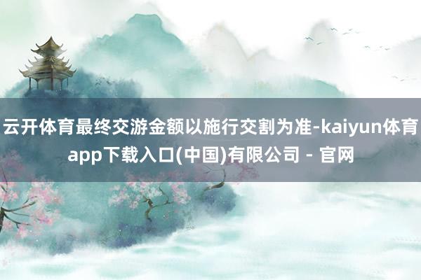 云开体育最终交游金额以施行交割为准-kaiyun体育app下载入口(中国)有限公司 - 官网